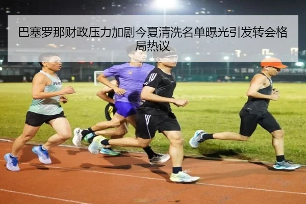 巴塞罗那财政压力加剧今夏清洗名单曝光引发转会格局热议