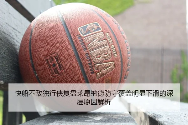 快船不敌独行侠复盘莱昂纳德防守覆盖明显下滑的深层原因解析